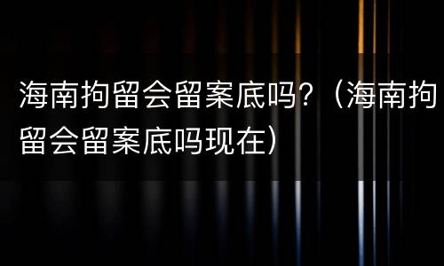 海南拘留会留案底吗?（海南拘留会留案底吗现在）