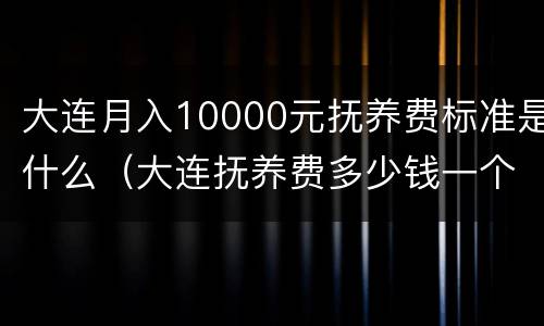 大连月入10000元抚养费标准是什么（大连抚养费多少钱一个月）