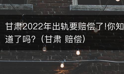 甘肃2022年出轨要赔偿了!你知道了吗?（甘肃 赔偿）