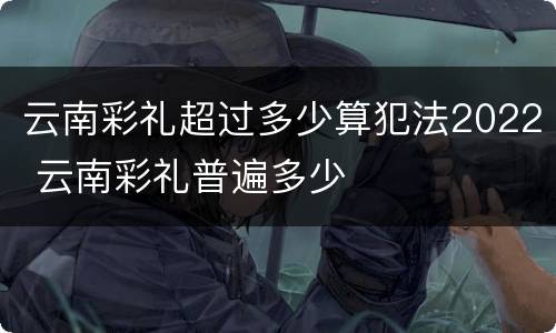 云南彩礼超过多少算犯法2022 云南彩礼普遍多少