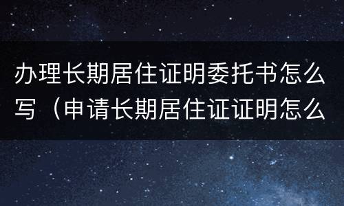 办理长期居住证明委托书怎么写（申请长期居住证证明怎么写）