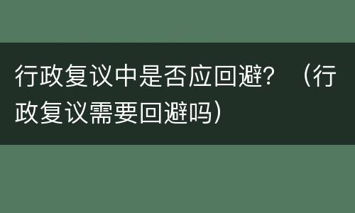 行政复议中是否应回避？（行政复议需要回避吗）