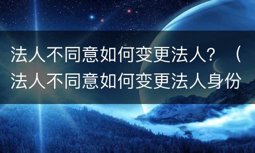 法人不同意如何变更法人？（法人不同意如何变更法人身份）