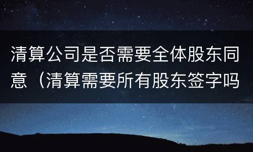 清算公司是否需要全体股东同意（清算需要所有股东签字吗）