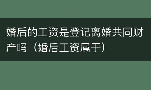 婚后的工资是登记离婚共同财产吗（婚后工资属于）