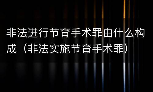 非法进行节育手术罪由什么构成（非法实施节育手术罪）
