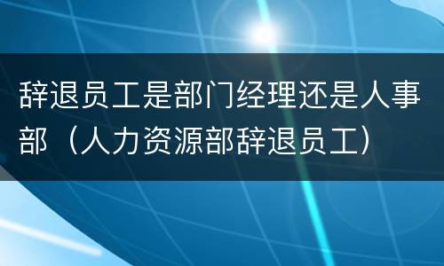 辞退员工是部门经理还是人事部（人力资源部辞退员工）