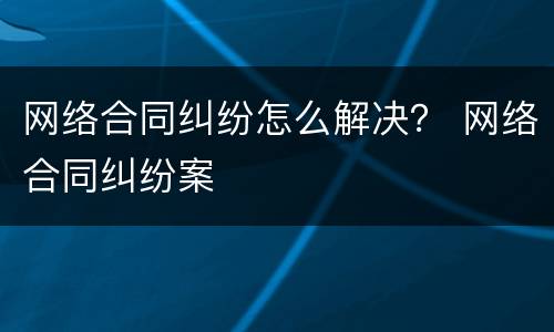 网络合同纠纷怎么解决？ 网络合同纠纷案