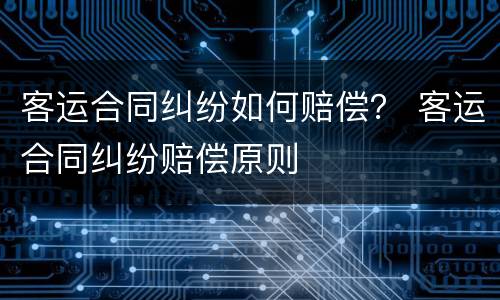 客运合同纠纷如何赔偿？ 客运合同纠纷赔偿原则