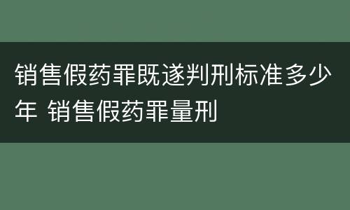 销售假药罪既遂判刑标准多少年 销售假药罪量刑