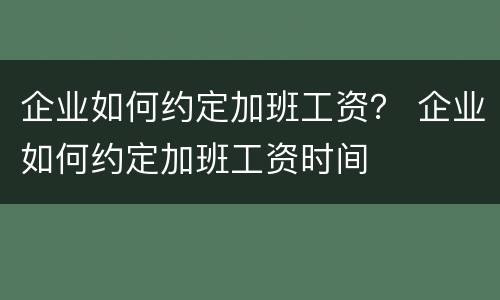 企业如何约定加班工资？ 企业如何约定加班工资时间