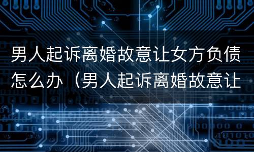 男人起诉离婚故意让女方负债怎么办（男人起诉离婚故意让女方负债怎么办呢）
