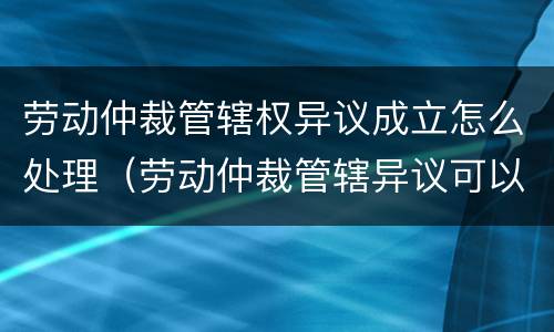 劳动仲裁管辖权异议成立怎么处理（劳动仲裁管辖异议可以上诉吗）