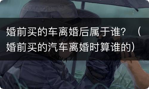 婚前买的车离婚后属于谁？（婚前买的汽车离婚时算谁的）