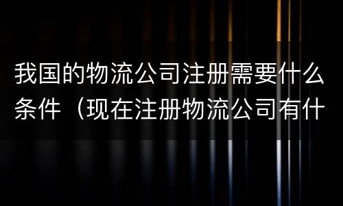 我国的物流公司注册需要什么条件（现在注册物流公司有什么条件）