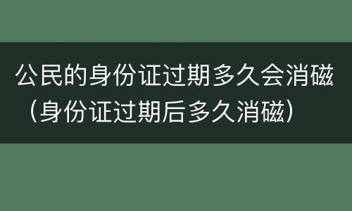公民的身份证过期多久会消磁（身份证过期后多久消磁）