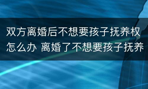 双方离婚后不想要孩子抚养权怎么办 离婚了不想要孩子抚养权了