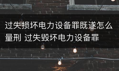 过失损坏电力设备罪既遂怎么量刑 过失毁坏电力设备罪
