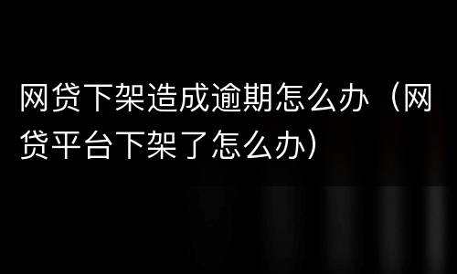 网贷下架造成逾期怎么办（网贷平台下架了怎么办）