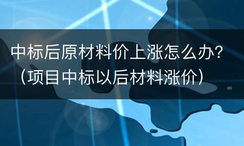 中标后原材料价上涨怎么办？（项目中标以后材料涨价）