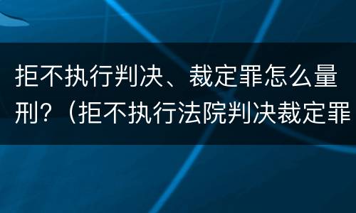 拒不执行判决、裁定罪怎么量刑?（拒不执行法院判决裁定罪量刑标准）