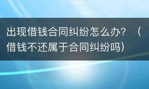 出现借钱合同纠纷怎么办？（借钱不还属于合同纠纷吗）