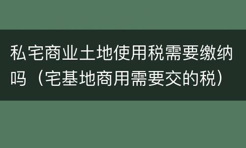 私宅商业土地使用税需要缴纳吗（宅基地商用需要交的税）