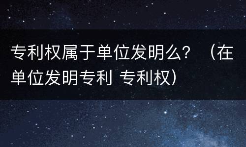 专利权属于单位发明么？（在单位发明专利 专利权）