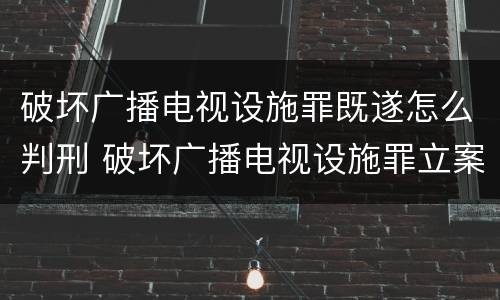 破坏广播电视设施罪既遂怎么判刑 破坏广播电视设施罪立案标准