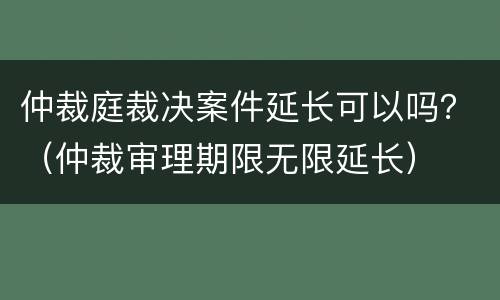 仲裁庭裁决案件延长可以吗？（仲裁审理期限无限延长）