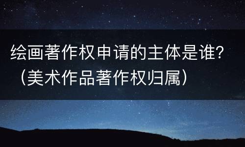 绘画著作权申请的主体是谁？（美术作品著作权归属）