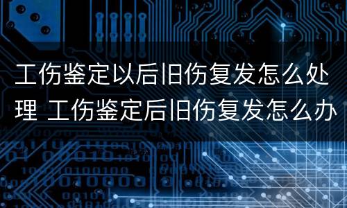 工伤鉴定以后旧伤复发怎么处理 工伤鉴定后旧伤复发怎么办
