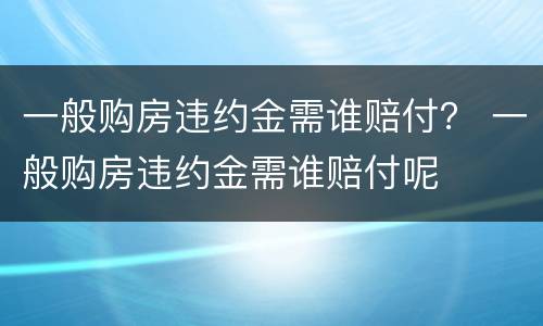 一般购房违约金需谁赔付？ 一般购房违约金需谁赔付呢