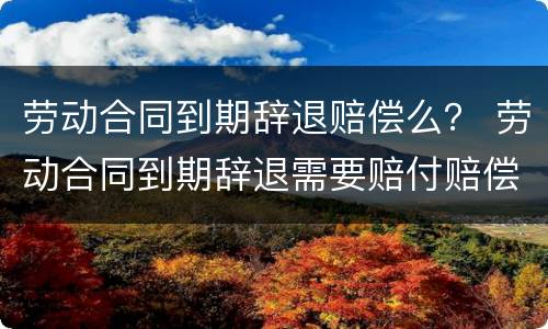 劳动合同到期辞退赔偿么？ 劳动合同到期辞退需要赔付赔偿金吗
