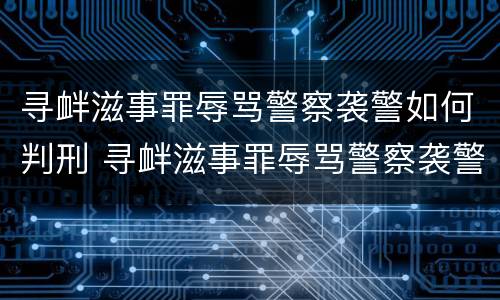 寻衅滋事罪辱骂警察袭警如何判刑 寻衅滋事罪辱骂警察袭警如何判刑的