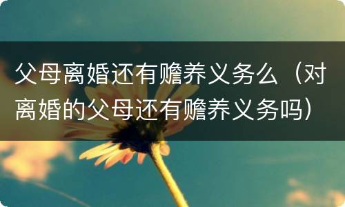 父母离婚还有赡养义务么（对离婚的父母还有赡养义务吗）