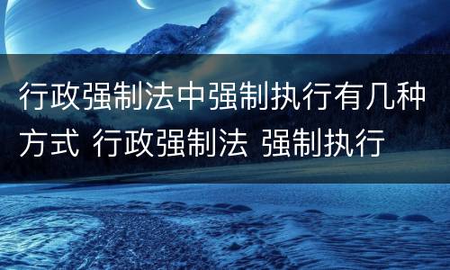 行政强制法中强制执行有几种方式 行政强制法 强制执行