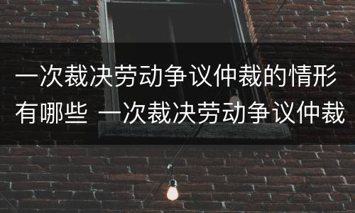 一次裁决劳动争议仲裁的情形有哪些 一次裁决劳动争议仲裁的情形有哪些种类