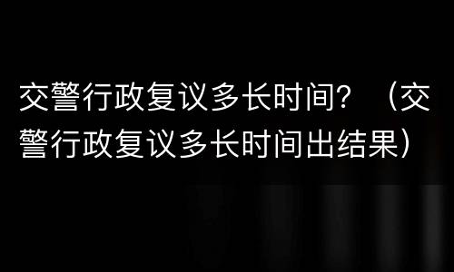 交警行政复议多长时间？（交警行政复议多长时间出结果）