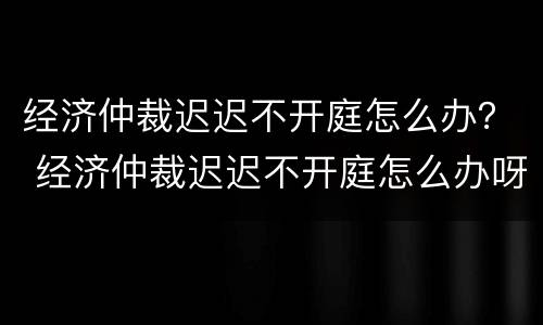 经济仲裁迟迟不开庭怎么办？ 经济仲裁迟迟不开庭怎么办呀
