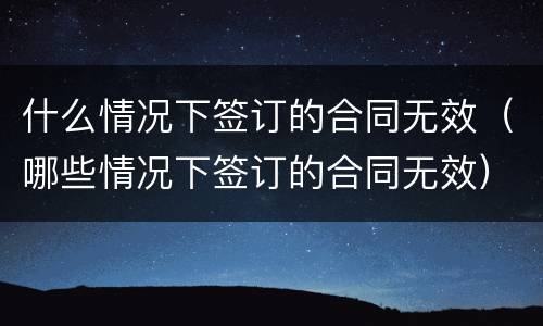 什么情况下签订的合同无效（哪些情况下签订的合同无效）