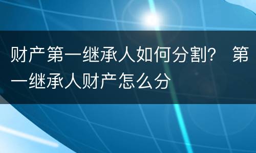 财产第一继承人如何分割？ 第一继承人财产怎么分