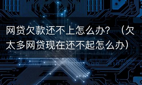 网贷欠款还不上怎么办？（欠太多网贷现在还不起怎么办）