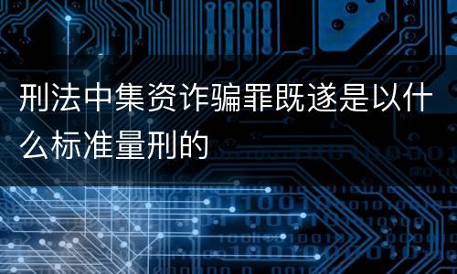 刑法中集资诈骗罪既遂是以什么标准量刑的