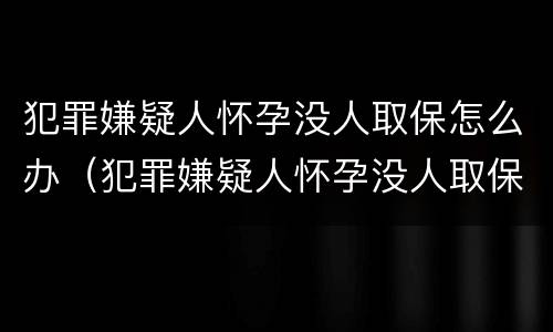 犯罪嫌疑人怀孕没人取保怎么办（犯罪嫌疑人怀孕没人取保怎么办理）