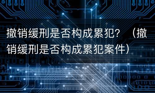 撤销缓刑是否构成累犯？（撤销缓刑是否构成累犯案件）
