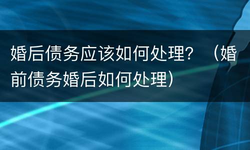婚后债务应该如何处理？（婚前债务婚后如何处理）