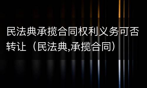 民法典承揽合同权利义务可否转让（民法典,承揽合同）