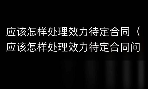 应该怎样处理效力待定合同（应该怎样处理效力待定合同问题）