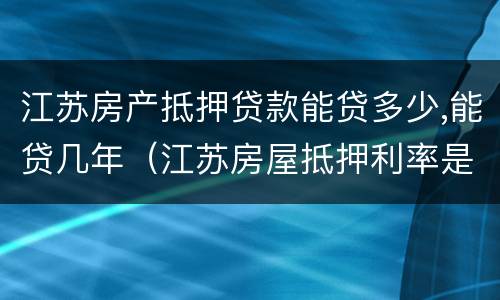江苏房产抵押贷款能贷多少,能贷几年（江苏房屋抵押利率是多少）